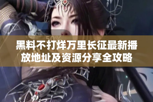 黑料不打烊万里长征最新播放地址及资源分享全攻略