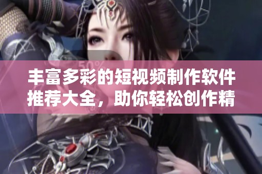 丰富多彩的短视频制作软件推荐大全，助你轻松创作精彩内容