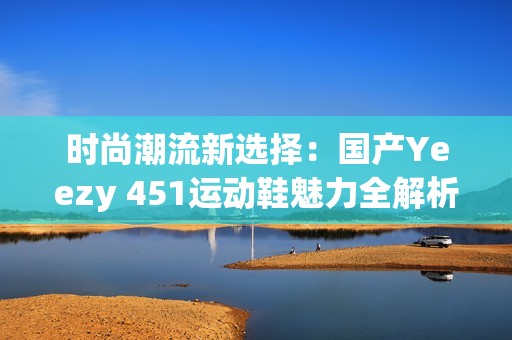 时尚潮流新选择：国产Yeezy 451运动鞋魅力全解析