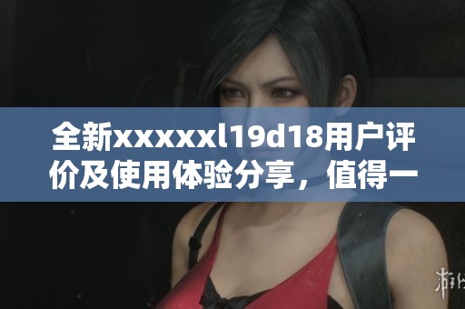 全新xxxxxl19d18用户评价及使用体验分享，值得一看