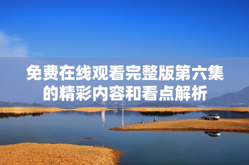 免费在线观看完整版第六集的精彩内容和看点解析