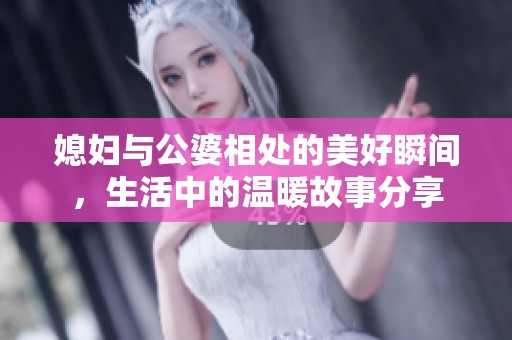 媳妇与公婆相处的美好瞬间，生活中的温暖故事分享
