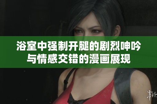 浴室中强制开腿的剧烈呻吟与情感交错的漫画展现