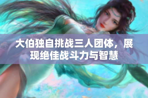 大伯独自挑战三人团体，展现绝佳战斗力与智慧