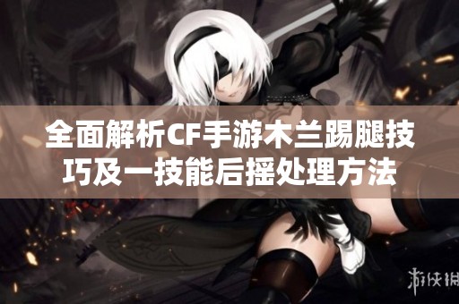 全面解析CF手游木兰踢腿技巧及一技能后摇处理方法