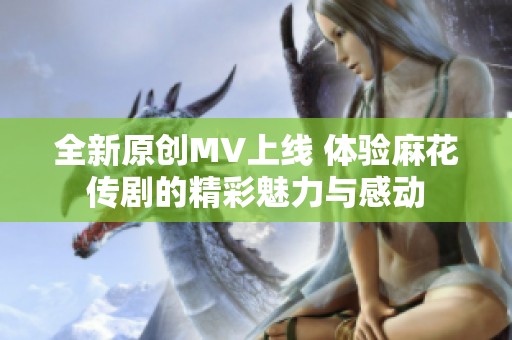 全新原创MV上线 体验麻花传剧的精彩魅力与感动