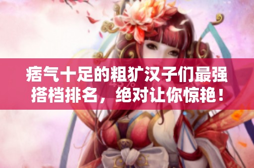痞气十足的粗犷汉子们最强搭档排名，绝对让你惊艳！
