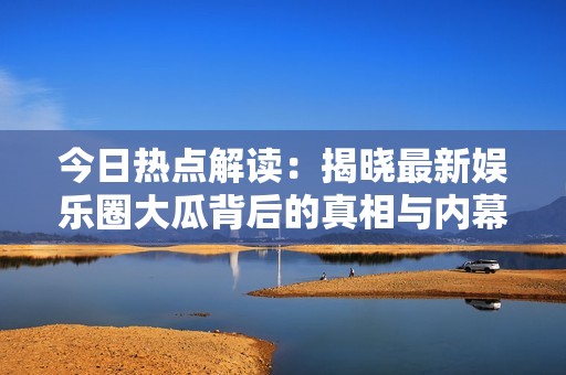 今日热点解读：揭晓最新娱乐圈大瓜背后的真相与内幕