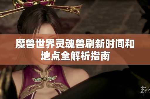 魔兽世界灵魂兽刷新时间和地点全解析指南