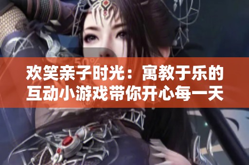 欢笑亲子时光：寓教于乐的互动小游戏带你开心每一天