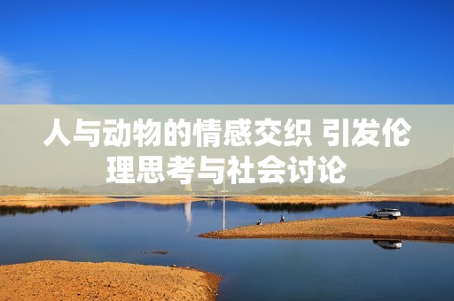人与动物的情感交织 引发伦理思考与社会讨论