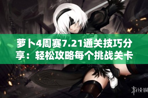 萝卜4周赛7.21通关技巧分享：轻松攻略每个挑战关卡的方法