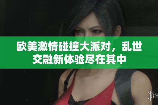欧美激情碰撞大派对，乱世交融新体验尽在其中
