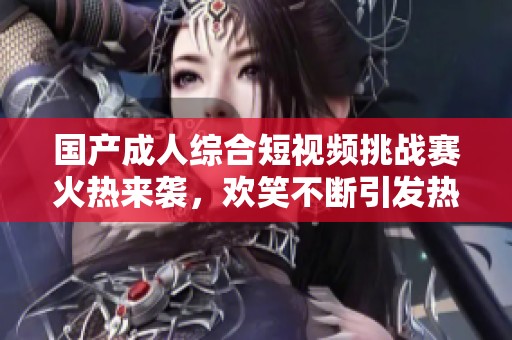 国产成人综合短视频挑战赛火热来袭，欢笑不断引发热议