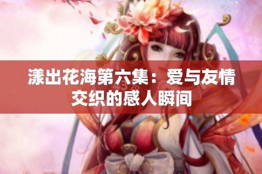 漾出花海第六集：爱与友情交织的感人瞬间