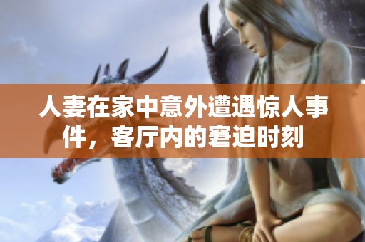 人妻在家中意外遭遇惊人事件，客厅内的窘迫时刻