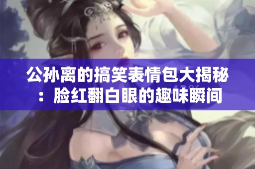 公孙离的搞笑表情包大揭秘：脸红翻白眼的趣味瞬间