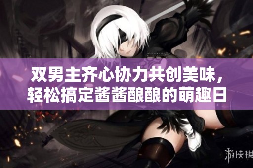 双男主齐心协力共创美味，轻松搞定酱酱酿酿的萌趣日常