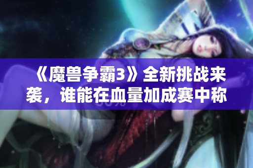 《魔兽争霸3》全新挑战来袭，谁能在血量加成赛中称霸？