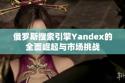 俄罗斯搜索引擎Yandex的全面崛起与市场挑战