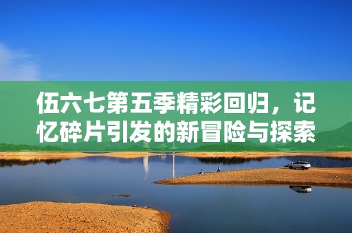 伍六七第五季精彩回归，记忆碎片引发的新冒险与探索