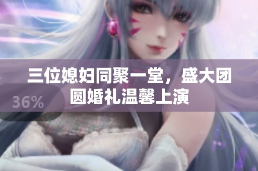 三位媳妇同聚一堂，盛大团圆婚礼温馨上演
