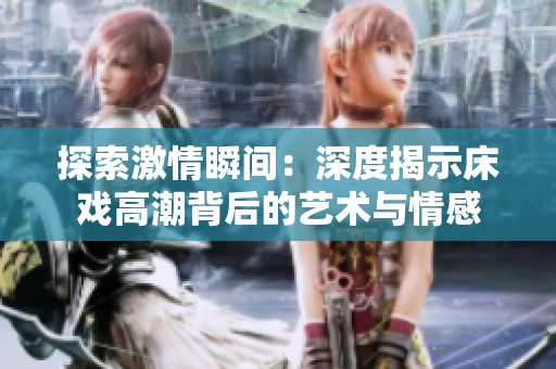 探索激情瞬间：深度揭示床戏高潮背后的艺术与情感