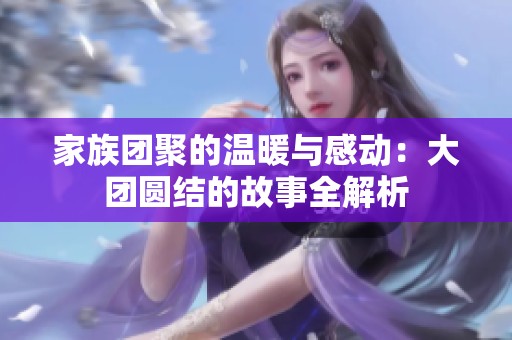 家族团聚的温暖与感动：大团圆结的故事全解析