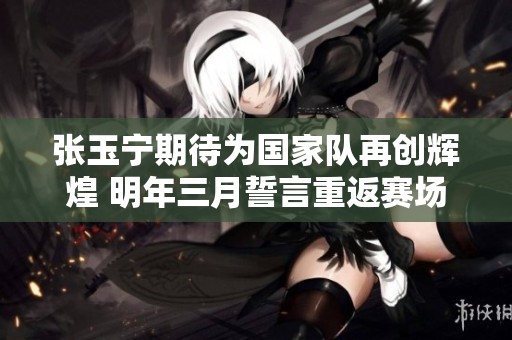 张玉宁期待为国家队再创辉煌 明年三月誓言重返赛场