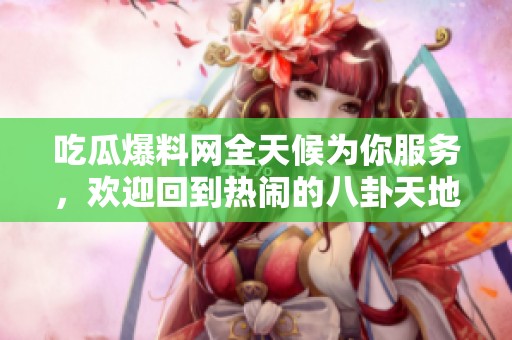 吃瓜爆料网全天候为你服务，欢迎回到热闹的八卦天地