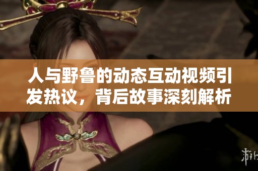 人与野鲁的动态互动视频引发热议，背后故事深刻解析