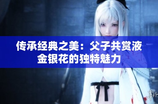 传承经典之美：父子共赏液金银花的独特魅力