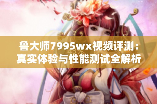 鲁大师7995wx视频评测：真实体验与性能测试全解析