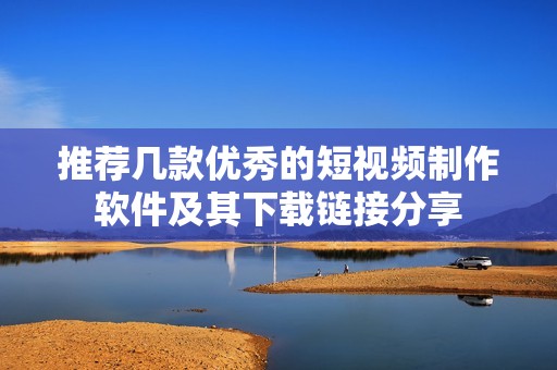 推荐几款优秀的短视频制作软件及其下载链接分享