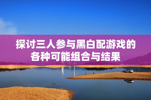 探讨三人参与黑白配游戏的各种可能组合与结果