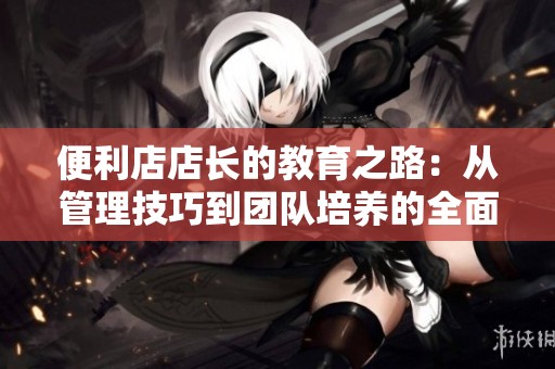 便利店店长的教育之路：从管理技巧到团队培养的全面探讨