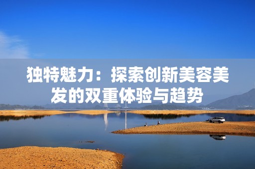 独特魅力：探索创新美容美发的双重体验与趋势