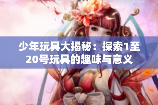 少年玩具大揭秘：探索1至20号玩具的趣味与意义