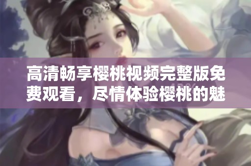 高清畅享樱桃视频完整版免费观看，尽情体验樱桃的魅力