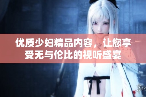 优质少妇精品内容，让您享受无与伦比的视听盛宴