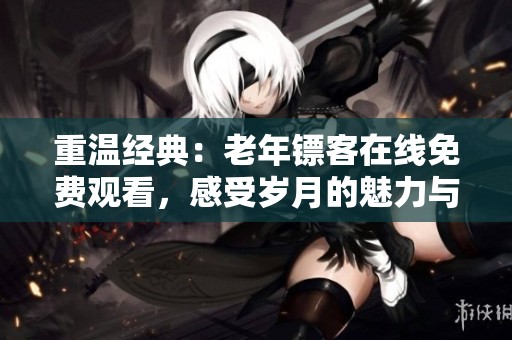 重温经典：老年镖客在线免费观看，感受岁月的魅力与温情