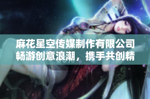麻花星空传媒制作有限公司畅游创意浪潮，携手共创精彩未来