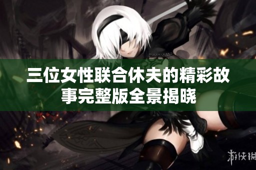 三位女性联合休夫的精彩故事完整版全景揭晓