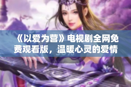 《以爱为营》电视剧全网免费观看版，温暖心灵的爱情故事