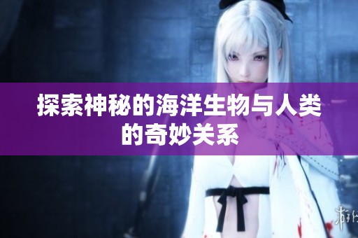 探索神秘的海洋生物与人类的奇妙关系
