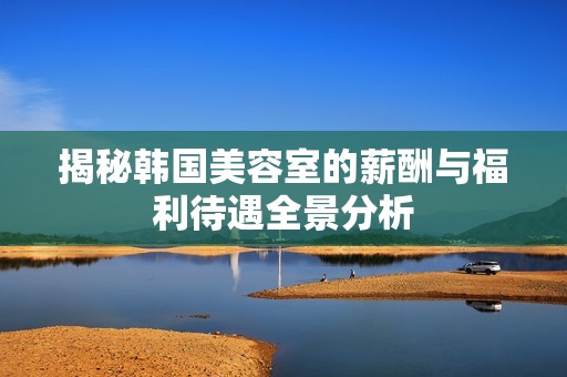 揭秘韩国美容室的薪酬与福利待遇全景分析
