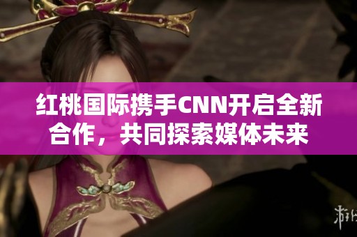红桃国际携手CNN开启全新合作，共同探索媒体未来