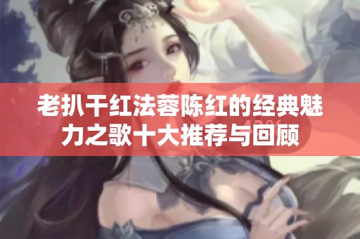 老扒干红法蓉陈红的经典魅力之歌十大推荐与回顾