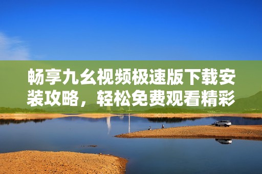 畅享九幺视频极速版下载安装攻略，轻松免费观看精彩内容