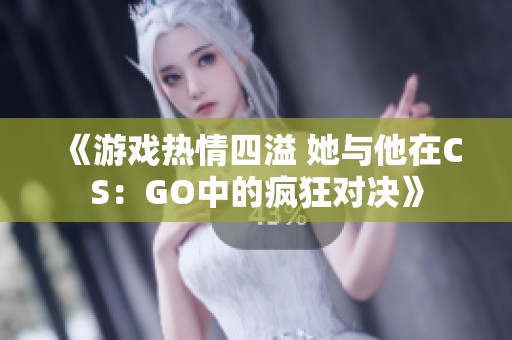 《游戏热情四溢 她与他在CS：GO中的疯狂对决》